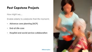 Past Capstone Projects
16
How might we…
Enable elderly to celebrate their life moments
• Advance care planning (ACP)
• End-of-Life care
• Hospital and social service collaboration
#ISSLearningFest
 