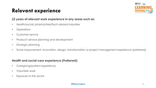 19
Relevant experience
≥2 years of relevant work experience in any areas such as:
• Health/social/ pharma/MedTech related industries
• Operations
• Customer service
• Product/ service planning and development
• Strategic planning
• Some improvement, innovation, design, transformation or project management experience (preferred)
Health and social care experience (Preferred):
• Caregiving/patient experience
• Volunteer work
• Exposure to the sector
#ISSLearningFest
 