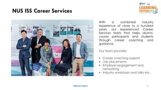 21
NUS ISS Career Services
#ISSLearningFest
With a combined industry
experience of close to a hundred
years, our experienced Career
Services team that helps alumni,
course participants and students
through career coaching and
guidance.
Our team provides:
 Career coaching support
 Job placements
 Employer engagement and
networking
 Industry workshops and talks etc.
 