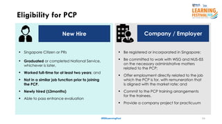 24
Eligibility for PCP
#ISSLearningFest
New Hire Company / Employer
 Be registered or incorporated in Singapore;
 Be committed to work with WSG and NUS-ISS
on the necessary administrative matters
related to the PCP;
 Offer employment directly related to the job
which the PCP is for, with remuneration that
is aligned with the market rate; and
 Commit to the PCP training arrangements
for the trainees.
 Provide a company project for practicuum
 Singapore Citizen or PRs
 Graduated or completed National Service,
whichever is later,
 Worked full-time for at least two years; and
 Not in a similar job function prior to joining
the PCP.
 Newly hired (≤3months)
 Able to pass entrance evaluation
 