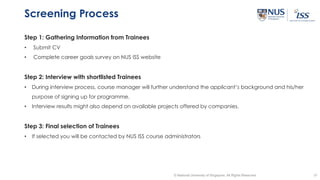 31© National University of Singapore. All Rights Reserved
Screening Process
Step 1: Gathering Information from Trainees
• Submit CV
• Complete career goals survey on NUS ISS website
Step 2: Interview with shortlisted Trainees
• During interview process, course manager will further understand the applicant’s background and his/her
purpose of signing up for programme.
• Interview results might also depend on available projects offered by companies.
Step 3: Final selection of Trainees
• If selected you will be contacted by NUS ISS course administrators
 