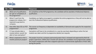 FAQs
No FAQ Response
10 What sort of qualification
do I get on completion of
the programme?
On completion of the PCP programme, the candidate will be awarded a Professional Diploma
qualification.
11 What if I quit from the
programme midway. Am I
required to pay back to
company.
Candidates are highly encouraged to complete the entire programme or they will not be able to
earn the Professional Diploma qualification.
12 How often does ISS run PCP
programmes?
The course run frequency is dependent on availability of demand-and-supply for the respective
programme.
13 If I have already taken a
module before; would I be
able to have exemption?
Exemptions will have to be considered on a case-by-case basis depending on when the last
module was taken and the its programme details/ pre-requsite.
14 What is expected on the 4
months practicum project?
The project must be a company-sponsored project that is reviewed and approved by NUS-ISS
project supervisors. Within the 4 months OJT period, the candidates must progressively update
the project progression with their assigned supervisor to demonstrate application of their skills
during the period.
 