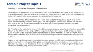 35© National University of Singapore. All Rights Reserved
Sample Project Topic 1
Creating a Stress-Free Emergency Department
The Emergency Department (ED) is often the starting point for patients who have to visit a hospital for
unscheduled urgent care. It is an intense environment for both patients and healthcare providers due
to the high patient volume and urgency of medical attention required.
ED is separated into 3 different sections (P1 – P3) based on patients’ acuity. P3 acuity level tackle
cases with descending criticality. Although P3 has the highest ED patient load, it often has the least
resources as doctors and nurses from P3 may be deployed to assist patients that require more
immediate medical attention.
For P3 patients, the typical wait time of 1.0 to 3.5 hours before seeing a doctor. In total, they spend 3 to
7 hours at the ED. Due to the long wait time for patients, high work volume and the need to make
quick decisions under pressure in often unpredictable situation, staff at ED P3 work in a highly stressful
environment. This stress leads to poor physical and psychological health, lower productivity and staff
burn-out.
As part of our capstone project, we wanted to create a stress-free ED which would benefit both the
patients and staff of our hospital. Taking into consideration the time constraint of three months to
complete our project, we decided to define our problem statement as “Improving staff and patient
satisfaction and reducing anxiety and stress in ED P3”.
 