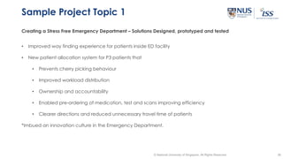 36© National University of Singapore. All Rights Reserved
Sample Project Topic 1
Creating a Stress Free Emergency Department – Solutions Designed, prototyped and tested
• Improved way finding experience for patients inside ED facility
• New patient allocation system for P3 patients that
• Prevents cherry picking behaviour
• Improved workload distribution
• Ownership and accountability
• Enabled pre-ordering of medication, test and scans improving efficiency
• Clearer directions and reduced unnecessary travel time of patients
*Imbued an innovation culture in the Emergency Department.
 