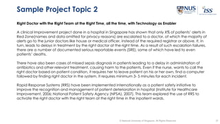 37© National University of Singapore. All Rights Reserved
Sample Project Topic 2
Right Doctor with the Right Team at the Right Time, all the time, with Technology as Enabler
A clinical Improvement project done in a hospital in Singapore has shown that only X% of patients’ alerts in
Red Zone(names and data omitted for privacy reasons) are escalated to a doctor, of which the majority of
alerts go to the junior doctors like house or medical officer, instead of the required registrar or above. It, in
turn, leads to delays in treatment by the right doctor at the right time. As a result of such escalation failures,
there are a number of documented serious reportable events (SRE), some of which have led to even
patients’ deaths.
There have also been cases of missed sepsis diagnosis in patients leading to a delay in administration of
antibiotics and other relevant treatment, causing harm to the patients. Even if the nurse, wants to call the
right doctor based on patient condition, it requires her to leave patient on his or her own, find a computer
followed by finding right doctor in the system. It requires minimum 3- 5 minutes for each incident.
Rapid Response Systems (RRS) have been implemented internationally as a patient safety initiative to
improve the recognition and management of patient deterioration in hospital (Institute for Healthcare
Improvement, 2006; National Patient Safety Agency (NPSA), 2007). This team explored the use of RRS to
activate the right doctor with the right team at the right time in the inpatient wards.
 