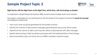 38© National University of Singapore. All Rights Reserved
Sample Project Topic 2
Right Doctor with the Right Team at the Right Time, all the time, with Technology as Enabler
To implement a Rapid Response Systems (RRS) would involve multiple teams and vendors.
The project undertaken by our participants is the first phase of the project involved the proof of concept
that helped to determine;
• How much work would be generated for the parties involved
• Identify the volume of false positive messages generated per day across all the wards
• Determine the volume of alerts and if doctors will be overburdened with alter messages
• Explore restructuring of alert escalation processes with the implementation of technology
• Recommendation plans for future roll out of RRS in inpatient wards for sepsis
 
