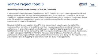 39© National University of Singapore. All Rights Reserved
Sample Project Topic 3
Normalizing Advance Care Planning (ACP) in the Community
It is important to have Advance Care Planning (ACP) End-Of-Life care. It helps capture the voice of
patient regarding their decision for how they would want to be medically cared for at the end of
their life. By making care decision early, it helps to lessen the emotional burden on loved ones during
crisis. This would then enable both healthcare professionals and family members to better
concentrate on care for the patient.
However, initiating conversations on ACP is time consuming. It would require the patient to
understand their condition and realizing what their values are prior to determining their care
preferences. In an acute hospital, priority of care is to treat and discharge patient. Time for ACP
facilitation is limited. Hence, conducting ACP in an inpatient setting would not be ideal. Additionally,
one can be in good health to do ACP and it is applicable for all ages. Therefore, healthcare
professionals encourage ACP to be conducted in the community over doing it in the hospital where
patients are warded, struggling to recover and staff are 'busy' treating patients.
 