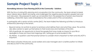 40© National University of Singapore. All Rights Reserved
Sample Project Topic 3
Normalizing Advance Care Planning (ACP) in the Community - Solutions
With the focus to bring EOL planning and conversation into the community, the team aimed to break
down taboos about death and dying, and challenged the negative preconception people had over
such discussion. We proposed to open up conversation from the perspective of seniors' psychosocial
wellbeing, where EOL topics were embedded as the undercurrent of the conversations.
In partnership with a senior activity centre (SAC), the team trailed the following activities to introduce
embed EOL planning to the seniors.
- Beyond names: An activity to senior to reminisce what defines them and what they value. This activity
also allow seniors to open up themselves to their loved ones and members of the SAC.
- Gift of gratitude: An opportunity to thank the people that have made an impact in your life or
apologise to those you have had misgivings with. Letting go of some burdens in life.
- My Wishes : A question card that prompt seniors to consider what is important to them and why ACP is
important.
With these activates introduced, social workers and case managers are in a better position to initiate
and discuss ACP in the community.
 