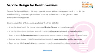 6
Service Design and Design Thinking approaches provide a new way of framing challenges
and identifying breakthrough solutions to tackle entrenched challenges and meet
transformation objectives.
Upon completion of the course, participants will be able to:
• Understand and apply the central concepts of Design Thinking to innovation projects
• Understand how to conduct user research in order to discover unmet needs and develop ideas.
• Learn to apply design approaches such as personas, journey mapping, service blueprinting and more.
• Illustrate a new service innovation concept and explain its value proposition and the outcomes.
• Carry out low fidelity prototyping of a proposed innovation concept to evaluate, adapt and refine
Service Design for Health Services
#ISSLearningFest
 