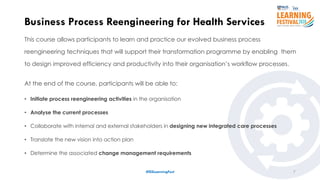 This course allows participants to learn and practice our evolved business process
reengineering techniques that will support their transformation programme by enabling them
to design improved efficiency and productivity into their organisation’s workflow processes.
At the end of the course, participants will be able to:
• Initiate process reengineering activities in the organisation
• Analyse the current processes
• Collaborate with internal and external stakeholders in designing new integrated care processes
• Translate the new vision into action plan
• Determine the associated change management requirements
7
Business Process Reengineering for Health Services
#ISSLearningFest
 