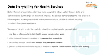8
Data informs transformation planning; data storytelling allows us to interpret data and
communicate our findings for maximum impact. This course demonstrates the role of data in
informing and tracking healthcare transformation efforts, as well as communicating
transformation goals & progress.
The course aims to equip the participants with essential knowledge and skills to:
• use data to inform and articulate health service transformation goals,
• effectively collate and consolidate and prepare data for analysis,
• accurately analyse, identify and interpret data trends and patterns,
• present data in the most interesting visual manner to improve communication and decision making.
Data Storytelling for Health Services
#ISSLearningFest
 