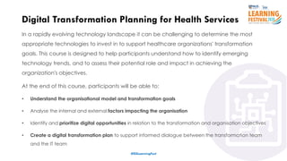 9
In a rapidly evolving technology landscape it can be challenging to determine the most
appropriate technologies to invest in to support healthcare organizations' transformation
goals. This course is designed to help participants understand how to identify emerging
technology trends, and to assess their potential role and impact in achieving the
organization's objectives.
At the end of this course, participants will be able to:
• Understand the organisational model and transformation goals
• Analyse the internal and external factors impacting the organisation
• Identify and prioritize digital opportunities in relation to the transformation and organisation objectives
• Create a digital transformation plan to support informed dialogue between the transformation team
and the IT team
Digital Transformation Planning for Health Services
#ISSLearningFest
 