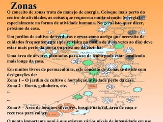 Zonas O conceito de zonas trata do manejo de energia. Coloque mais perto do centro de atividades, as coisas que requerem muita atenção (energia) especialmente na forma de atividade humana. No geral isto quer dizer, próximo da casa.  Um jardim de cultivo de verduras e ervas como acelga que necessita de cuidados frequentemente (que se visita na média de duas vezes ao dia) deve estar mais perto da porta ou próximo da cozinha. Uma área de árvores plantadas para uso de lenha pode estar localizada mais longe da casa. Em muitos livros de permacultura, este conceito de Zonas se divide com designações de: Zona 1 – O jardim de cultivo e hortaliças, atividade perto da casa. Zona 2 - Horto, galinheiro, etc. ... ... Zona 5 – Área de bosques silvestres, bosque natural, área de caça e recursos para colher. O ponto importante aqui é que existem vários níveis de intensidade em uso de energia. 