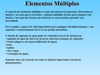 Elementos Múltiplos O conceito de elementos múltiplos é como um sistema de segurança. Determina as  funções e serviços que se necessita  e planeja múltiplas formas para cumprir esta função. Caso uma das formas não funcione as outras podem garantir esta necessidade. Por exemplo, a água é de vital importância para qualquer atividade humana e  sua captação e armazenamento deve ser de grande prioridade.  A função de captação de água pode ser realizada através de sistemas de  captação de água da chuva de áreas de cobertura (tanques de captação) swales (diques a nível para infiltração de água)  poço açúdes rios e lagos  reciclagem de águas. Podemos usar este conceito em todas as funções importantes em nossos planejamentos.  
