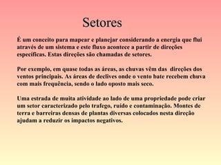 Setores É um conceito para mapear e planejar considerando a energia que flui através de um sistema e este fluxo acontece a partir de direções específicas. Estas direções são chamadas de setores. Por exemplo, em quase todas as áreas, as chuvas vêm das  direções dos ventos principais. As áreas de declives onde o vento bate recebem chuva com mais frequência, sendo o lado oposto mais seco. Uma estrada de muita atividade ao lado de uma propriedade pode criar um setor caracterizado pelo trafego, ruído e contaminação. Montes de terra e barreiras densas de plantas diversas colocados nesta direção ajudam a reduzir os impactos negativos.   