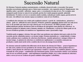 Sucessão Natural Os Sistemas Naturais mudam constantemente, evoluindo, desenvolvendo e crescendo. Em nossos desenhos necessitamos planejar para o futuro para acomodar  esta expansão natural. Simplesmente  isto significa saber e permitir  suficiente  espaço  para  o crescimento de uma árvore. Por exemplo, uma mangueira pode tornar-se uma árvore grande, porém ela é muito pequena quando  plantada inicialmente. No início a árvore se encontra muito sozinha, rodeada por muito espaço, porém através dos anos  ela utilizará esse mesmo espaço ao madurar como árvore frutífera. A tendência dos sistemas em evoluir pela seqüência natural  a partir de  colonizadores,  pioneiros e clímax  pode ser  utilizado de outra maneira. Primeiro, podemos  substituir  plantas úteis em cada nível. Em vez de permitir que uma área seja coberta por ervas invasoras e de folhas grandes, pode- se deliberadamente plantar herbáceas úteis ou fixadoras de nitrogênio como plantas de cobertura. As pioneiras podem ser plantas como a banana, mamão, etc. Finalmente, o estrato de clímax pode ser de árvores frutíferas grandes, de madeiras ou  leguminosas como o jacarandá e ingá. Também pode-se  juntar  o sistema. Isto quer dizer que podemos usar plantas úteis para cada nível da sucessão, porém  plantadas juntas e ao mesmo tempo. Estamos juntando-as e  comprimindo o tempo. Assim  podemos usar as plantas de cobertura (herbáceas),  mamão (pioneiras) e mangas (clímax) ao mesmo tempo. As plantas de cobertura se estabelecem rapidamente e os mamões começam sua produção e muito mais tarde terão a sombra das árvores da manga desenvolvida. Os sistemas naturais também têm diferentes níveis dentro do sistema de Clímax -  poucas leguminosas de vida curta, muitas árvores produtivas de estratos altos, plantas de baixa altura podem tolerar a sombra, umas plantas de cobertura que aguentam a sombra e ramadas. Ao combinar plantas, estamos tratando de criar grupos – combinações que funcionam juntas. Estas associações muitas vezes incluem uma árvore ou arbusto grande – uma leguminosa trepadeira (feijão, etc.) e uma camada de cobertura sobre a terra (ervas ou verduras de pouco cuidado como pepino e cebolinha).   