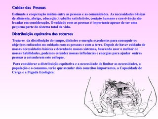 Cuidar das  Pessoas Estimula a cooperação mútua entre as pessoas e as comunidades. As necessidades básicas de alimento, abrigo, educação, trabalho satisfatório, contato humano e convivência são levadas em consideração. O cuidado com as pessoas é importante apesar de ser uma pequena parte do sistema total da vida.  Distribuição equitativa dos recursos Trata-se  da distribuição do tempo, dinheiro e energia excedentes para conseguir os objetivos enfocados no cuidado com as pessoas e com a terra. Depois de haver cuidado de nossas necessidades básicas e desenhado nossos sistemas, buscando usar o melhor de nossas habilidades, podemos estender nossas influências e energias para ajudar  outras pessoas a entenderem este enfoque.   Para considerar a distribuição equitativa e a necessidade de limitar as necessidades, a população e o consumo, terão que atender dois conceitos importantes, a Capacidade de Carga e a Pegada Ecológica. 