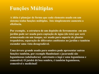Funções Múltiplas A idéia é planejar de forma que cada elemento usado em um sistema tenha funções múltiplas.  Isto simplesmente aumenta a eficiência.  Por exemplo,  a estrutura de um depósito de ferramentas  em um jardim pode ser usada para captação de água (do teto) que será armazenada em um tanque, ser usada para suporte de plantas trepadeiras, separação de diferentes ambientes no jardim e também esconder uma vista desagradável. Uma árvore grande usada para sombra pode apresentar outras funções também, por exemplo flamboiant e jacarandá são leguminosas (adubadoras)  entretanto o ingá é uma leguminosa e comestível. O jatobá dá boa sombra, é também leguminosa, comestível e medicinal! 