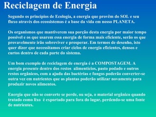 Reciclagem de Energia Segundo os princípios de Ecologia, a energia que provêm do SOL e seu fluxo através dos ecossistemas é a base da vida em nosso PLANETA. Os organismos que mantiverem sua porção desta energia por maior tempo possível e os que usarem essa energia de forma mais eficiente, serão os que provavelmente irão sobreviver e prosperar. Em termos de desenho, isto quer dizer que necessitamos criar ciclos de energia eficientes, densos e curtos dentro de cada parte do sistema. Um bom exemplo de reciclagem de energia é a COMPOSTAGEM. A energia presente dentro dos restos  alimentícios, pasto podado e outros restos orgânicos, com a ajuda das bactérias e fungos poderão converter-se outra vez em nutrientes que as plantas poderão utilizar novamente para produzir novos alimentos. Energia que não se converte se perde, ou seja, o material orgânico quando tratado como lixo  é exportado para fora do lugar, perdendo-se uma fonte de nutrientes. 
