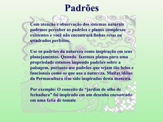 Padrões Com atenção e observação dos sistemas naturais podemos perceber os padrões e planos complexos existentes e você não encontrará linhas retas ou quadrados perfeitos. Use os padrões da natureza como inspiração em seus planejamentos. Quando  fazemos planos para uma propriedade estamos impondo padrões sobre a paisagem, portanto use padrões que sejam tão belos e funcionais como os que usa a natureza. Muitas idéias da Permacultura têm sido inspiradas desta maneira.  Por exemplo: O conceito de “jardim de olho de fechadura” foi inspirado em um desenho encontrado em uma fatia de tomate 
