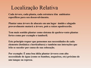 Localização Relativa Cada árvore, cada planta, cada estrutura têm  ambientes específicos para seu desenvolvimento.  Plantar uma árvore de abacate em um lugar  úmido e alagado provavelmente matará a árvore, pois a raízes apodrecerão.  Tem mais sentido plantar como sistema de quebra-vento plantas fortes como por exemplo o tamboril.  Este princípio requer que pensemos nas necessidades de cada elemento (botânica e horticultura) e também nas interações que irão se suceder por causa de sua colocação. Por exemplo: É uma boa idéia plantar árvores com alta necessidade de água (como os bambus, nogueiras, etc) próximo de um tanque ou represa . 