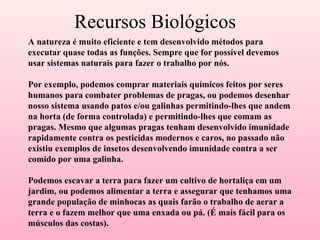 Recursos Biológicos A natureza é muito eficiente e tem desenvolvido métodos para executar quase todas as funções. Sempre que for possível devemos usar sistemas naturais para fazer o trabalho por nós. Por exemplo, podemos comprar materiais químicos feitos por seres humanos para combater problemas de pragas, ou podemos desenhar nosso sistema usando patos e/ou galinhas permitindo-lhes que andem na horta (de forma controlada) e permitindo-lhes que comam as pragas. Mesmo que algumas pragas tenham desenvolvido imunidade rapidamente contra os pesticidas modernos e caros, no passado não existiu exemplos de insetos desenvolvendo imunidade contra a ser comido por uma galinha. Podemos escavar a terra para fazer um cultivo de hortaliça em um jardim, ou podemos alimentar a terra e assegurar que tenhamos uma grande população de minhocas as quais farão o trabalho de aerar a terra e o fazem melhor que uma enxada ou pá. (É mais fácil para os músculos das costas). 