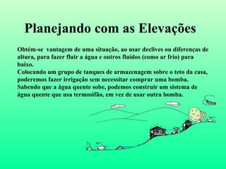 Planejando com as Elevações Obtém-se  vantagem de uma situação, ao usar declives ou diferenças de altura, para fazer fluir a água e outros fluídos (como ar frio) para baixo. Colocando um grupo de tanques de armazenagem sobre o teto da casa, poderemos fazer irrigação sem necessitar comprar uma bomba. Sabendo que a água quente sobe, podemos construir um sistema de água quente que usa termosifão, em vez de usar outra bomba . 