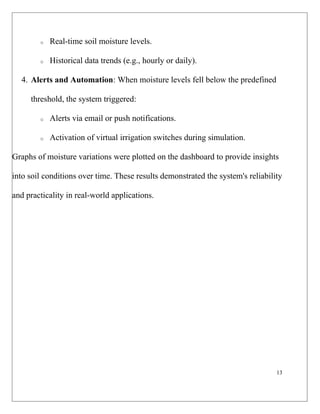 13
o Real-time soil moisture levels.
o Historical data trends (e.g., hourly or daily).
4. Alerts and Automation: When moisture levels fell below the predefined
threshold, the system triggered:
o Alerts via email or push notifications.
o Activation of virtual irrigation switches during simulation.
Graphs of moisture variations were plotted on the dashboard to provide insights
into soil conditions over time. These results demonstrated the system's reliability
and practicality in real-world applications.
 