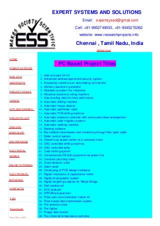 EXPERT SYSTEMS AND SOLUTIONS
Email: expertsyssol@gmail.com
Cell: +91-9952749533, +91-9345276362
website: www.researchprojects.info
Chennai , Tamil Nadu, India
Mobile View
HOME
POWER SYSTEMS
IEEE 2012
ABSTRACTS
PROJECT AREAS
VIDEOS
KITS AND SPARES
PROJECTS LIST
ONE-DAY
WORKSHOP
JOB OPENINGS
ELECTRICAL
WORKS
ONLINE TUTORING
ELECTRONICS
SERVICING
CONTACTS
FAQ
Downloads
Part Time B.E
PC Based Project Titles
1. Add on board 24-I/O
2. Advanced wireless apartment security system.
3. Answering machine cum auto dialing call transfer.
4. Arbitrary waveform generator
5. Attendance system for industries
6. Attractive electronic voting machine
7. Auto leveling robot for bore well motors
8. Automatic drilling machine
9. Automatic house cleaner
10. Automatic pathfinder robot
11. Automatic PCB drilling machine
12. Automatic pressure controller with valve open/close arrangement.
13. Automatic solar irrigation system
14. Automatic welding machine
15. Banking software
16. Bio-medical transmission and monitoring through fiber optic cable
17. Boiler control system.
18. Closed loop speed control of a universal motor.
19. CNC controlled drilling machine.
20. CNC controlled lathe
21. Code locking system
22. Computerized EB billing systems via power line
23. Constant job doing robot
24. Crack detector robot
25. Debit cards
26. Developing of PCB designs software
27. Digital inductance & capacitance meter
28. Digital photographic system
29. Digital weighing analyzer for Weigh Bridge
30. Dish positioned
31. ECG analyzer
32. EPROM programmer
33. Fiber optic communication trainer kit
34. Fiber based data transmission system.
35. Fire detector robot
36. Fire fighter
37. Floppy disk monitor
38. Four channel temperature controller
 