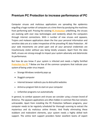 Premium PC Protection to increase performance of PC

Computer viruses and malicious applications are spreading like epidemics
engulfing a huge number of computers at a time there by paralyzing the machines
from performing well. Proving the existing PC Protection unbefitting, the viruses
are evolving with ever new technologies and randomly attack the computers
through internet connections. With n number of new viruses and spyware,
Trojans and malware applications down the line your personal information and
sensitive data are at a stake irrespective of the prevailing PC data Protection . All
your web movements are pried upon and all your personal credentials are
treacherously stolen without you being totally unaware. Apart from the data
theft, viruses are strong enough to impact your system adversely and deteriorate
its performance.

But how do you know if your system is infected and needs a highly fortified
Protection for PC ? Below are few of the common symptoms that indicate your
system of being under virus impact:

   •   Strange Windows randomly pops up

   • Sluggish computer

   •   Internet browser redirects you to distrustful websites

   •   Antivirus program fails to start on your computer

   •   Unfamiliar programs run automatically

In general, to combat spyware and viruses we consider using a known brand of
Antivirus. The spyware applications are often hidden in common files but remains
untraceable. Apart from installing the PC Protection Software programs, your
computer needs to be regularly scheduled for thorough scanning to extract the
mysterious and sly malicious online threats. And finally eliminating these
stubborn and malevolent elements, your system needs a highly skilled tech
support. The online tech support providers foster excellent teams of expert
 