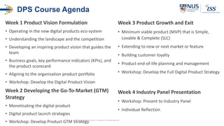 DPS Course Agenda
Week 1 Product Vision Formulation
• Operating in the new digital products eco-system
• Understanding the landscape and the competition
• Developing an inspiring product vision that guides the
team
• Business goals, key performance indicators (KPIs), and
the product scorecard
• Aligning to the organisation product portfolio
• Workshop: Develop the Digital Product Vision
Week 2 Developing the Go-To-Market (GTM)
Strategy
• Monetisating the digital product
• Digital product launch strategies
• Workshop: Develop Product GTM Strategy
Week 3 Product Growth and Exit
• Minimum viable product (MVP) that is Simple,
Lovable & Complete (SLC)
• Extending to new or next market or feature
• Building customer loyalty
• Product end-of-life planning and management
• Workshop: Develop the Full Digital Product Strategy
Week 4 Industry Panel Presentation
• Workshop: Present to Industry Panel
• Individual Reflection
© 2020 National University of Singapore. All Rights Reserved
 