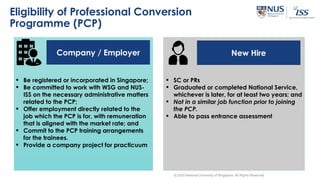 Eligibility of Professional Conversion
Programme (PCP)
New HireCompany / Employer
 Be registered or incorporated in Singapore;
 Be committed to work with WSG and NUS-
ISS on the necessary administrative matters
related to the PCP;
 Offer employment directly related to the
job which the PCP is for, with remuneration
that is aligned with the market rate; and
 Commit to the PCP training arrangements
for the trainees.
 Provide a company project for practicuum
 SC or PRs
 Graduated or completed National Service,
whichever is later, for at least two years; and
 Not in a similar job function prior to joining
the PCP.
 Able to pass entrance assessment
© 2020 National University of Singapore. All Rights Reserved
 