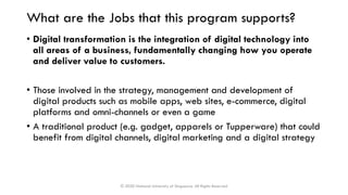 What are the Jobs that this program supports?
• Digital transformation is the integration of digital technology into
all areas of a business, fundamentally changing how you operate
and deliver value to customers.
• Those involved in the strategy, management and development of
digital products such as mobile apps, web sites, e-commerce, digital
platforms and omni-channels or even a game
• A traditional product (e.g. gadget, apparels or Tupperware) that could
benefit from digital channels, digital marketing and a digital strategy
© 2020 National University of Singapore. All Rights Reserved
 
