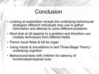 Conclusion
• Looking at exploration reveals the underlying behavioural
    strategies different individuals may use to gather
    information and attempt to solve different problems
• Must look at all aspects to a problem and therefore use
   multiple techniques from different fields
• Parrot visual fields & bill tip organ
• Using robots & simulations to test Three-Stage Theory /
   underlying cognition
• Behavioural tests with children for saliency of
   functional/perceptual cues
 