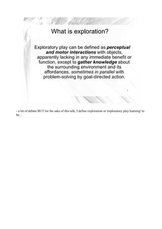 What is exploration?

              Exploratory play can be defined as perceptual
                    and motor interactions with objects,
               apparently lacking in any immediate benefit or
                function, except to gather knowledge about
                     the surrounding environment and its
                   affordances, sometimes in parallel with
                  problem-solving by goal-directed action.

                                                                                         3




- a lot of debate BUT for the sake of this talk, I define exploration or 'exploratory play/learning' to
be...
 