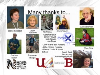 Many thanks to...

                                                                     Aaron Sloman

Jackie Chappell     Jolyon                      Emma Tecwyn
                  Troscianko    Abi Phillips
                               Rustam Stolkin
                                Jeremy Wyatt
                                  Nick Hawes
                                    Jon Rowe
                               - Jack-in-the-Box Nursery
                               - Little Hippos Nursery
                                                                        Vero Rios
                               - Nelson Junior & Infant
                               School                 Sarah Beck
                                                       Ian Apperly
  Graham          Susannah
                                               Alan Wing (SyMoN)
   Martin          Thorpe
 