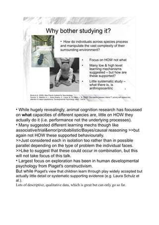 Why bother studying it?
                                                 • How do individuals across species process
                                                 and manipulate the vast complexity of their
                                                 surrounding environment?

                                                                              •         Focus on HOW not what
                                                                              •         Many low & high level
                                                                                        learning mechanisms
                                                                                        suggested – but how are
                                                                                        these supported?
                                                                              •         Little systematic study –
                                                                                        what there is, is
                                                                                        anthropocentric          4


         Borst et al. (2009), Max-Planck Institute for Neurobiology: http://www.physorg.com/news168256071.html
         Perone, S., Madole, K. L., Ross-Sheehy, S., Carey, M., & Oakes, L. M. (2008). The relation between infants'™ activity with objects and
         attention to object appearance. Developmental Psychology, 44(5), 1242-8.




• While hugely revealingly, animal cognition research has focussed
on what capacities of different species are, little on HOW they
actually do it (i.e. performance not the underlying processes).
• Many suggested different learning mechs though like
associative/trial&error/probabilistic/Bayes/causal reasoning >>but
again not HOW these supported behaviourally.
>>Just considered each in isolation too rather than in possible
parallel depending on the type of problem the individual faces.
>>Like to suggest that these could occur in combination, but this
will not take focus of this talk.
• Largest focus on exploration has been in human developmental
psychology from Piaget's constructivism.
But while Piaget's view that children learn through play widely accepted but
actually little detail or systematic supporting evidence (e.g. Laura Schulz et
al.).
Lots of descriptive, qualitative data, which is great but can only go so far.
 