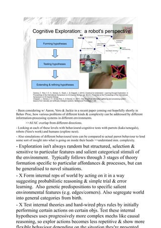 Cognitive Exploration: a robot's perspective

                          Forming hypotheses




                           Testing hypotheses




                 Extending & refining hypotheses
                                                                                                                                              9
             Demery, Z., Rios, V. E. A., Sloman, A., Wyatt, J., & Chappell, J. (2010). Construct to Understand : Learning through Exploration. In
             Proceedings of the International Symposium on AI-Inspired Biology (pp. 59–61). Presented at the Proceedings of the International
             Symposium on AI-Inspired Biology.
             Chappell, J., Demery, Z. P., Arriola-Rios, V., & Sloman, A. (2011). How to build an information gathering and processing system:
             lessons from naturally and artificially intelligent systems. Behavioural Processes, 1–20.




- Been considering w/ Aaron, Vero & Jackie in a recent paper coming out hopefully shortly in
Behav Proc, how various problems of different kinds & complexity can be addressed by different
information-processing systems in different environments.
       >>AI/AC overlap from different directions.
- Looking at each of these levels with behavioural-cognitive tests with parrots (kaks/senegals),
robots (Vero's work) and humans (explore next).
- Also simulations of different behavioural tests can be compared to actual parrot behaviour to lend
some sort of insight into what is going on inside their heads >>understand min. complexity.

- Exploration isn't always random but structured, selection &
sensitive to particular features and salient categorical stimuli of
the environment. Typically follows through 3 stages of theory
formation specific to particular affordances & processes, but can
be generalised to novel situations.
- X Form internal reps of world by acting on it in a way
suggesting probabilistic reasoning & simple trial & error
learning. Also genetic predispositions to specific salient
environmental features (e.g. edges/corners). Also segregate world
into general categories from birth.
- X Test internal theories and hard-wired phys rules by initially
performing certain actions on certain objs. Test these internal
hypotheses uses progressively more complex mechs like causal
reasoning, so explor actions becomes less repetitive & show more
 