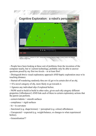 Cognitive Exploration: a robot's perspective




                                                                                                                                  10


           Colella, V., Klopfer, E., & Resnick, M. (2001). Adventures in Modeling: Exploring Complex, Dynamic Systems with StarLogo.
           Teachers College Press.




- People have been looking at these sort of problems from the invention of the
computer nearly, but w/ current technology, probably only be able to answer
questions posed by my first two levels – or at least first!
- Distinguish btwix visual exploratory approach AND haptic exploration once w/in
touching distance.
- Started off wandering randomly thru env til get w/in certain dist of an obj.
>>If a novel category of obj, more likely to go towards it.
>>Ignores any individual objs if explored before.
- NOW need to build in build in other rules, given each obj category different
properties ('affordances') AND link each of these to certain exploratory actions that
the parrot can perform.
- corners/indents > smooth surfaces
- compliance > rigid surfaces
- hi > lo curvature
- functional (e.g. shape/texture) > perceptual (e.g. colour) affordances
- Unexpected > expected (e.g. weight/balance, or changes to what experienced
before).
- Generalisation??
 