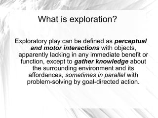 What is exploration?

Exploratory play can be defined as perceptual
      and motor interactions with objects,
 apparently lacking in any immediate benefit or
  function, except to gather knowledge about
       the surrounding environment and its
     affordances, sometimes in parallel with
    problem-solving by goal-directed action.
 