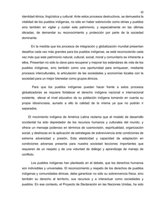 10

identidad étnica, lingüística y cultural. Ante estos procesos destructivos, se demuestra la
vitalidad de los pueblos indígenas, no sólo en haber sobrevivido como etnias y pueblos
sino también en vigilar y cuidar este patrimonio, y especialmente en las últimas
décadas, de demandar su reconocimiento y protección por parte de la sociedad
dominante.
En la medida que los procesos de integración y globalización mundial presentan
desafíos cada vez más grandes para los pueblos indígenas, se está reconociendo cada
vez más que este patrimonio natural, cultural, social, moral y comunitario es inherente a
ellos, Presentan no sólo la clave para recuperar y mejorar los estándares de vida de los
pueblos indígenas, sino también como una oportunidad para enriquecer, mediante
procesos interculturales, la articulación de las sociedades y economías locales con la
sociedad para un mejor bienestar como grupos étnicos.
Para que los pueblos indígenas puedan hacer frente a estos procesos
globalizadores se requiere fortalecer el derecho indígena nacional e internacional
existente, elevar el nivel educativo de su población indígena tomando en cuenta su
propia idiosincrasia, aunado a ello la calidad de la misma ya que no podrán ir
separados.
El movimiento indígena de América Latina reclama que el modelo de desarrollo
occidental ha sido depredador de los recursos humanos y culturales del mundo, y
ofrece un mensaje poderoso en términos de cosmovisión, espiritualidad, organización
social, y destrezas en la aplicación de estrategias de sobrevivencia ante condiciones de
extrema adversidad y presión. Esta elasticidad y capacidad de adaptación en
condiciones adversas presenta para nuestra sociedad lecciones importantes que
requieren de un respeto y de una voluntad de diálogo y aprendizaje de manejo de
conflicto.
Los pueblos indígenas han planteado en el debate, que los derechos humanos
son indivisibles y universales. El reconocimiento y respeto de los derechos de pueblos
indígenas y comunidades étnicas, debe garantizar no sólo su sobrevivencia física, sino
también su derecho al territorio, sus recursos y a interactuar como sociedades y
pueblos. En ese contexto, el Proyecto de Declaración en las Naciones Unidas, ha sido

 