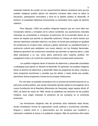 11

redactado tratando de cumplir con los requerimientos básicos necesarios para que los
pueblos indígenas puedan ejercer los derechos humanos tales como la salud, la
educación, participación comunitaria y local en la gestión pública el desarrollo, el
territorio, la propiedad intelectual reconociendo su diversidad como sujeto de derecho
colectivo.
Para Vásquez. (1991) los pueblos indígenas esperan que así como ellos han
incorporado valores y conceptos de la cultura occidental, sus aportaciones culturales
milenarias se universalicen e incorporen al patrimonio de la humanidad dentro de un
marco de respeto que permita su desarrollo autónomo. Porque al mismo tiempo que
retoman elementos culturales externos y se abren al mundo para participar en igualdad
de condiciones en el plano local, nacional y global, demandan su autodeterminación y
autonomía cultural para establecer una nueva relación con los Estados Nacionales.
Debemos garantizar las condiciones necesarias que permitan su ejercicio pleno; y éste
debe expresarse a su vez, como plena autonomía para nuestros pueblos. Sin
autogobierno indio y sin control de nuestros territorios no puede existir autonomía.
Los pueblos indígenas tienen el derecho de determinar y desarrollar prioridades
y estrategias para ejercer su derecho al desarrollo. En particular, los pueblos indígenas
tienen el derecho de determinar y desarrollar todos los programas de salud, vivienda y
otros programas económicos y sociales que les afecta, y hasta donde sea posible,
administrar dichos programas a través de sus propias instituciones.
Por otro lado, la sociedad venezolana vive un proceso de transformaciones en su
estructura jurídico-política, que resulta interesante abordar desde la promulgación de la
nueva Constitución de la República Bolivariana de Venezuela, según gaceta oficial, Nº
5453, de fecha de marzo de 1999, donde se establecen los derechos de los pueblos
indígena, cuyo origen antecede la presencia de los europeos en el continente
americano.
Las formaciones indígenas más de quinientos años habitando estas tierras,
donde consolidaron formas de organización social, políticas y económicas culturales,
lenguas y sueños entre sí, y desconocidos por los europeos que invadieron y
colonizaron mediante la fuerza a la población indígena. Más de quinientos años basta

 