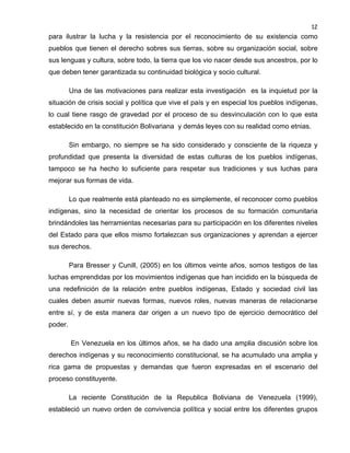 12

para ilustrar la lucha y la resistencia por el reconocimiento de su existencia como
pueblos que tienen el derecho sobres sus tierras, sobre su organización social, sobre
sus lenguas y cultura, sobre todo, la tierra que los vio nacer desde sus ancestros, por lo
que deben tener garantizada su continuidad biológica y socio cultural.
Una de las motivaciones para realizar esta investigación es la inquietud por la
situación de crisis social y política que vive el país y en especial los pueblos indígenas,
lo cual tiene rasgo de gravedad por el proceso de su desvinculación con lo que esta
establecido en la constitución Bolivariana y demás leyes con su realidad como etnias.
Sin embargo, no siempre se ha sido considerado y consciente de la riqueza y
profundidad que presenta la diversidad de estas culturas de los pueblos indígenas,
tampoco se ha hecho lo suficiente para respetar sus tradiciones y sus luchas para
mejorar sus formas de vida.
Lo que realmente está planteado no es simplemente, el reconocer como pueblos
indígenas, sino la necesidad de orientar los procesos de su formación comunitaria
brindándoles las herramientas necesarias para su participación en los diferentes niveles
del Estado para que ellos mismo fortalezcan sus organizaciones y aprendan a ejercer
sus derechos.
Para Bresser y Cunill, (2005) en los últimos veinte años, somos testigos de las
luchas emprendidas por los movimientos indígenas que han incidido en la búsqueda de
una redefinición de la relación entre pueblos indígenas, Estado y sociedad civil las
cuales deben asumir nuevas formas, nuevos roles, nuevas maneras de relacionarse
entre sí, y de esta manera dar origen a un nuevo tipo de ejercicio democrático del
poder.
En Venezuela en los últimos años, se ha dado una amplia discusión sobre los
derechos indígenas y su reconocimiento constitucional, se ha acumulado una amplia y
rica gama de propuestas y demandas que fueron expresadas en el escenario del
proceso constituyente.
La reciente Constitución de la Republica Boliviana de Venezuela (1999),
estableció un nuevo orden de convivencia política y social entre los diferentes grupos

 