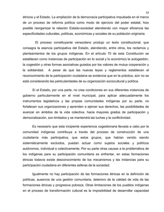 13

étnicos y el Estado. La ampliación de la democracia participativa impulsada en el marco
de un proceso de reforma política como modo de ejercicio del poder estatal, hizo
posible reorganizar la relación Estado-sociedad atendiendo con mayor eficiencia las
especificidades culturales, políticas, económicas y sociales de su población originaria.
El proceso constituyente venezolano produjo un texto constitucional, que
consagra la esencia participativa del Estado, atendiendo, entre otros, los reclamos y
planteamientos de los grupos indígenas. En el artículo 70 de esta Constitución se
establecen como instancias de participación en lo social y lo económico la autogestión,
la cogestión y otras formas asociativas guiados por los valores de mutua cooperación y
la solidaridad.

A pesar de que las nuevas leyes y reglamentos establecen el

reconocimiento de la participación ciudadana se evidencia que en la práctica, aún no se
está considerando las particularidades de su organización sociocultural y política.
Sí el Estado, por una parte, no crea condiciones en sus diferentes instancias de
gobierno particularmente en el nivel municipal, para aplicar adecuadamente los
instrumentos legislativos y las propias comunidades indígenas por su parte, no
fortalecen sus organizaciones y aprenden a ejercer sus derechos, las posibilidades de
avanzar en ámbitos de la vida colectiva, hacia mayores grados de participación y
democratización, son limitados y se mantendrá las luchas y la conflictividad.
Es necesario que esta incipiente experiencia cogestionaria llevada a cabo por la
comunidad indígenas contribuya a través del proceso de construcción de una
ciudadanía más participativa, que estos grupos, que habían venido siendo
sistemáticamente excluidos, puedan actuar como sujetos sociales y políticos
autónomos, individual o colectivamente. Por su parte otras causas a la problemática de
los indígenas para su participación comunitaria es enfrentar, en estas formaciones
étnicas todavía existe desconocimiento de los mecanismos y las instancias para su
participación ciudadana en diferentes esferas de la sociedad.
Igualmente no hay participación de las formaciones étnicas en la definición de
políticas, ausencia de una gestión comunitaria, deterioro de la calidad de vida de las
formaciones étnicas y progresiva pobreza. Otras limitaciones de los pueblos indígenas
en el proceso de transformación cultural es la imposibilidad de desarrollar capacidad

 