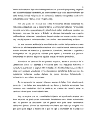 14

técnico administrativa baja o inexistente para formular, presentar programas y proyectos
para sus comunidades No obstante, se aprecia también que existe desconocimiento por
parte de los pueblos indígenas de los derechos y deberes consagrados en el nuevo
texto constitucional y demás leyes y reglamentos.
Por una parte, se observa que estas formaciones étnicas desconoce las
instancias participativas para la asesoría técnica y administrativa (Juntas Parroquiales,
consejos comunales, cooperativas entre otras) donde deben acudir para canalizar sus
demandas, pero por otra parte, el Estado ha intentado instrumentar una excesiva
proliferación de instancias y mecanismos de participación que en gran medida resultan
muy complejos para su instrumentación, y, en muchos casos es confusa y ambigua.
Lo ante expuesto, evidencia la necesidad en los pueblos indígenas la propuesta
de formación a fortalecer el empoderamiento de sus comunidades que sean capaces de
realizar acciones de promoción y organización comunitaria, ejecución - cogestión y
autocogestión de los proyectos sociales para operar y mantener sus procesos
comunitarios con criterios de justicia, equidad en sus actividades productivas.
Reivindicar los derechos de los pueblos indígenas, desde el preámbulo de la
Constitución, donde se reconoce a Venezuela como una República multiétnica y
pluricultural, cuenta con el Capitulo VIII dedicado a los Pueblos Indígenas, además de
otros nueve artículos vinculantes y tres disposiciones transitorias. Esto hace que los
ciudadanos

indígenas

puedan

disfrutar

de

plenos

derechos

fortaleciendo

y

enriqueciendo sus culturas ancestrales.
En consecuencia los pueblos indígenas, a pesar de haber vivido situaciones de
genocidio

y de haber sido despojados de sus tierras y territorio ancestrales, han

mantenido una continuidad histórica mediante un proceso de cohesión entre su
identidad cultural y sus espacios territoriales.
Hoy, es urgente que las comunidades indígenas se organicen localmente para
llenar espacios de participación comunitaria, formándose como lideres comunitarios
para su proceso de articulación con la gestión local para tener herramientas
participativa para su proceso de crecimiento comunitario, este liderazgo indígena seria
gran parte para seguir la resistencia y que no siga la usurpación de la propiedad

 
