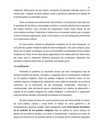 15

intelectual, folklorización de sus cultura, imposición de patrones culturales ajenos a la
idiosincrasia indígena, exclusión política, social y económica; además de la pérdida de
la biodiversidad y la diversidad cultural.
Estas sociedades son básicamente democráticas, su fundamento viene dado por
la asamblea de las tribus y comunidades, el bohío o vivienda colectiva fue la expresión
del interés colectivo como principio de organización social propio incluso de las
comunidades primitivas. Finalmente la historia de la humanidad enseña que no surgen
nuevas formas de organización social, si las mismas no se han prefigurado previamente
en la organización anterior.
En este sentido, analizar la participación ciudadana es de vital importancia no
solo para los pueblos indígenas objeto de esta investigación, sino para cualquier grupo
étnico que se aspire a investigar, ya que en la actualidad la participación de los pueblos
indígenas es tímida, se han dado pasos agigantados en la materia pero aún falta mucho
por hacer para la realización debemos garantizar las condiciones necesarias que
permitan su ejercicio pleno para su desarrollo como grupo social.
1.2 Justificación
Planteado el problema es importante acotar que esta investigación trata de
explicar mediante las teorías, conceptos y categorías sobre la participación ciudadana
en los pueblos indígenas. Sobre los pueblos indígenas de América Latina, se han
realizado algunas investigaciones, después de varios siglos de conquista, se percibe el
sufrimiento de la dominación de las sociedades occidentales, nacionales e
internacionales, esta dominación estuvo caracterizada por objetivo de destrucción y
saqueo de los pueblos indígenas los cuales resistieron y comenzaron a organizarse
hasta las últimas décadas, enfrentando los ataques al conquistador.
De esta manera se inicia una nueva conciencia que solo ahora señala un camino
de lucha política, cultural y social frente al trabajo de varios gobiernos y de
investigadores y gerentes sociales. Esta investigación sobre Participación Ciudadana
en el contexto de los pueblos indígenas trata de explicar un nuevo enfoque de
gestión de las políticas sociales y se refiere a conocimientos y prácticas que sirven de
apoyo a la intervención de distintos actores en la solución de los problemas implicados

 