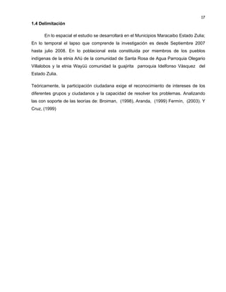 17

1.4 Delimitación
En lo espacial el estudio se desarrollará en el Municipios Maracaibo Estado Zulia;
En lo temporal el lapso que comprende la investigación es desde Septiembre 2007
hasta julio 2008. En lo poblacional esta constituida por miembros de los pueblos
indígenas de la etnia Añú de la comunidad de Santa Rosa de Agua Parroquia Olegario
Villalobos y la etnia Wayüü comunidad la guajirita parroquia Idelfonso Vásquez del
Estado Zulia.
Teóricamente, la participación ciudadana exige el reconocimiento de intereses de los
diferentes grupos y ciudadanos y la capacidad de resolver los problemas. Analizando
las con soporte de las teorías de: Broiman, (1998), Aranda, (1999) Fermín, (2003). Y
Cruz, (1999)

 