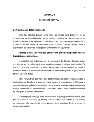 18

CAPITULO II
REFERENTE TEÓRICO

2.1 Antecedentes de la investigación
Entre los estudios previos como tema de interés para promover en las
comunidades su desarrollo social en sus propias comunidades y la ejecución de los
proyectos locales, y la participación ciudadana como un compromiso directo de la
comunidad en las tomas de decisiones y en la solución de problemas. Para la
sustentación del trabajo de investigación se encuentra los siguientes:
Sánchez. (1997). La comunidad participativa: condiciones psicosociales de
la participación comunitaria.
El propósito fue determinar en la comunidad de Casalta Caracas cuales
condiciones psicosociales propiciaron históricamente reconocida su participación. Se
utilizó un enfoque cualitativo. Se utilizó como medio de recolección de datos la
entrevista abierta, la información recolectada fue analizada siguiendo la propuesta de
Strauss y Cosbin (1990).
Como resultado se obtuvieron seis condiciones psicosociales relacionada con la
participación de Casalta a lo largo de cuatro etapas, la organización, el liderazgo, la
meta, la relación creada entre comunidad y las entidades de apoyo, cuyas variaciones a
lo largo de la evolución de la investigación estuvieron relacionadas con la variación que
se produjo en el proceso participativo.
El investigador concluye como resultado que la participación comunitaria como
proceso evolutivo, reflexivo y equilibrado entre la participación de toda la comunidad y
de sectores de ella recomienda su incorporación como estrategia de desarrollo en los
programas sociales.

 