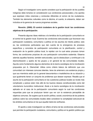19

Según el investigador como aporte considera que la participación de los pueblos
indígenas debe tomarse en consideración sus condiciones psicosociales y los aportes
que expresan mitos creencias y conductas diferentes al común de los ciudadanos.
También los elementos culturales como la décima, el cuento, la artesanía, deben ser
incluidos en la gerencia de nuevos programas sociales.
Reverón. (2000). El control ciudadano de la gestión local: las condiciones
objetivas de la participación.
Presenta algunas ideas relativas a la temática de la participación comunitaria en
el control de la gestión local. Examina las condiciones estructurales que favorecen esa
participación ciudadana, comunitaria o política en los asuntos de interés público; esto
es, las condiciones particulares que dan cuenta de la emergencia de procesos
específicos y concretos de participación comunitaria en la planificación, control y
evaluación de la gestión pública local, la rapidez con la cual estos procesos toman
forma, las condiciones propicias de una participación comunitaria sostenida. Observa
además aquellos factores, también estructurales, que la obstaculizan y contribuyen a la
desmovilización y apatía de los grupos y en general de las comunidades locales.
Apunta como fundamento algunos elementos de la teoría sociológica de la movilización
propuestos por A. Oberschall. Utiliza como criterio básico de definición que una
comunidad con intereses comunes latentes, tiene de antemano una existencia propia y
que sus miembros están por lo general descontentos e insatisfechos de su situación y
que igualmente tienen un conjunto de problemas que desean expresar. Resalta que el
asunto de la participación comunitaria en las cuestiones públicas locales se revela más
complicado y parece estar más allá de los buenos deseos constitucionales como del
voluntarismo burocrático institucional. Alude a la teoría sociológica de la movilización
aplicada en el caso de la participación comunitaria según la cual las condiciones
requeridas para que se produzcan tienen que ver con la existencia perceptible de
objetivos comunes. Se sugiere que la acción política, social y económica de los poderes
públicos sobre las comunidades locales debe considerar la complejidad estructural de
los ámbitos comunitarios en los que aquella habrá de verificarse.
El aporte a esta investigación se refiere al tema de las condiciones estructurales
que permiten la participación ciudadana, comunitaria y política en la gestión pública que

 
