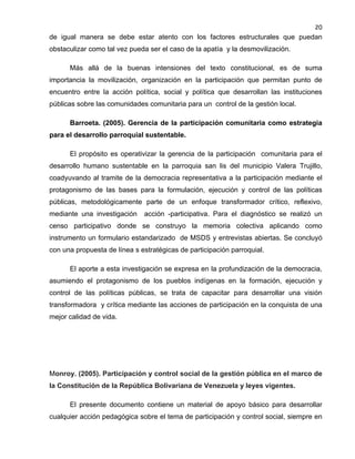 20

de igual manera se debe estar atento con los factores estructurales que puedan
obstaculizar como tal vez pueda ser el caso de la apatía y la desmovilización.
Más allá de la buenas intensiones del texto constitucional, es de suma
importancia la movilización, organización en la participación que permitan punto de
encuentro entre la acción política, social y política que desarrollan las instituciones
públicas sobre las comunidades comunitaria para un control de la gestión local.
Barroeta. (2005). Gerencia de la participación comunitaria como estrategia
para el desarrollo parroquial sustentable.
El propósito es operativizar la gerencia de la participación comunitaria para el
desarrollo humano sustentable en la parroquia san lis del municipio Valera Trujillo,
coadyuvando al tramite de la democracia representativa a la participación mediante el
protagonismo de las bases para la formulación, ejecución y control de las políticas
públicas, metodológicamente parte de un enfoque transformador crítico, reflexivo,
mediante una investigación

acción -participativa. Para el diagnóstico se realizó un

censo participativo donde se construyo la memoria colectiva aplicando como
instrumento un formulario estandarizado de MSDS y entrevistas abiertas. Se concluyó
con una propuesta de línea s estratégicas de participación parroquial.
El aporte a esta investigación se expresa en la profundización de la democracia,
asumiendo el protagonismo de los pueblos indígenas en la formación, ejecución y
control de las políticas públicas, se trata de capacitar para desarrollar una visión
transformadora y crítica mediante las acciones de participación en la conquista de una
mejor calidad de vida.

Monroy. (2005). Participación y control social de la gestión pública en el marco de
la Constitución de la República Bolivariana de Venezuela y leyes vigentes.
El presente documento contiene un material de apoyo básico para desarrollar
cualquier acción pedagógica sobre el tema de participación y control social, siempre en

 